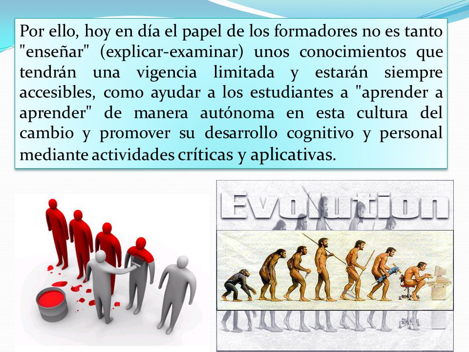 Por ello, hoy en día el papel de los formadores no es tanto enseñar (explicar-examinar) unos conocimientos que tendrán una vigencia limitada y estarán siempre accesibles, como ayudar a los estudiantes a aprender a aprender de manera autónoma en esta cultura del cambio y promover su desarrollo cognitivo y personal mediante actividades críticas y aplicativas.