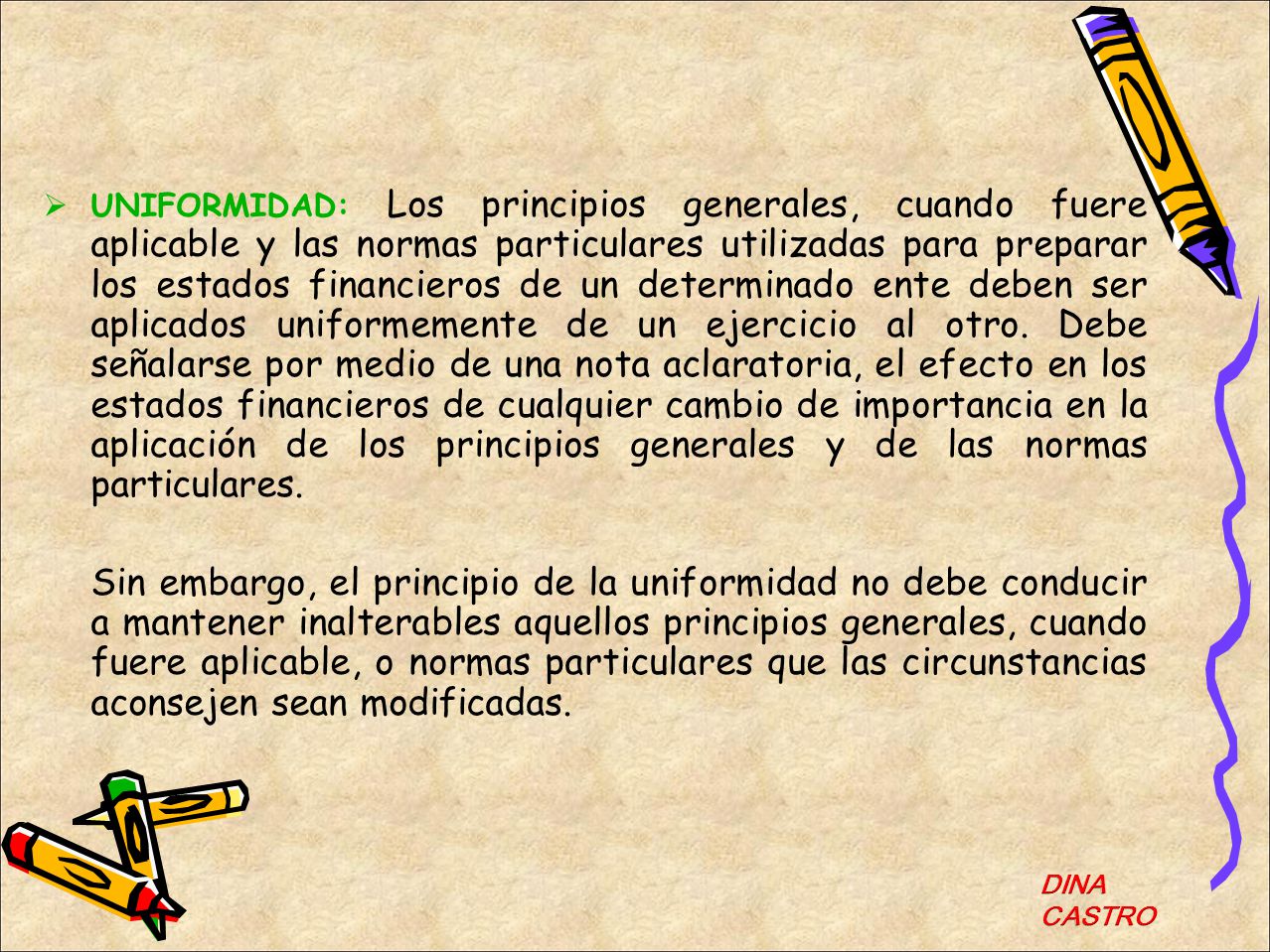UNIFORMIDAD: Los principios generales, cuando fuere aplicable y las normas particulares utilizadas para preparar los estados financieros de un determinado ente deben ser aplicados uniformemente de un ejercicio al otro. Debe señalarse por medio de una nota aclaratoria, el efecto en los estados financieros de cualquier cambio de importancia en la aplicación de los principios generales y de las normas particulares.
