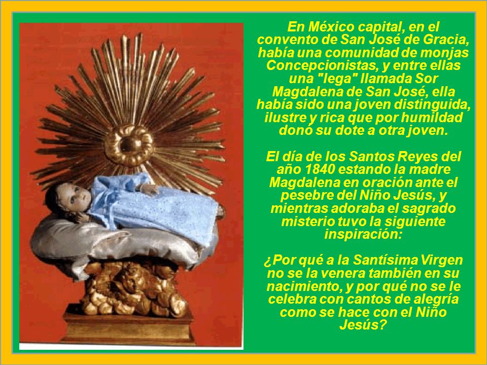 En México capital, en el convento de San José de Gracia, había una comunidad de monjas Concepcionistas, y entre ellas una lega llamada Sor Magdalena de San José, ella había sido una joven distinguida, ilustre y rica que por humildad donó su dote a otra joven.