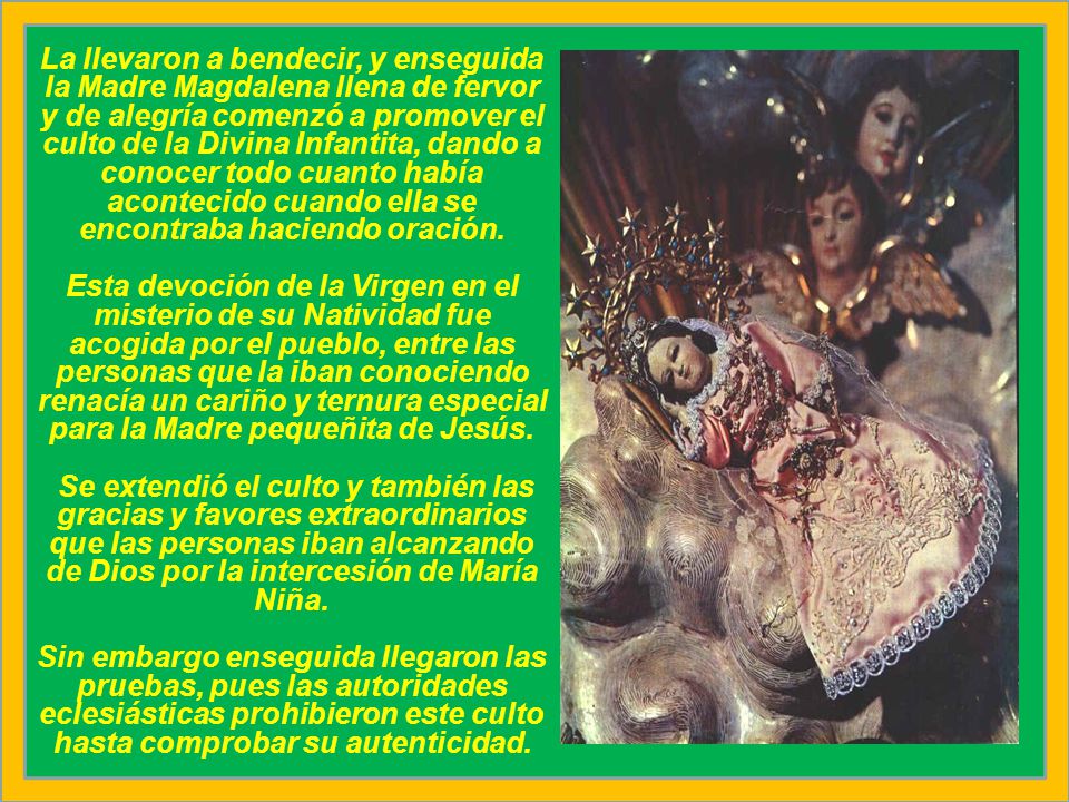 La llevaron a bendecir, y enseguida la Madre Magdalena llena de fervor y de alegría comenzó a promover el culto de la Divina Infantita, dando a conocer todo cuanto había acontecido cuando ella se encontraba haciendo oración.