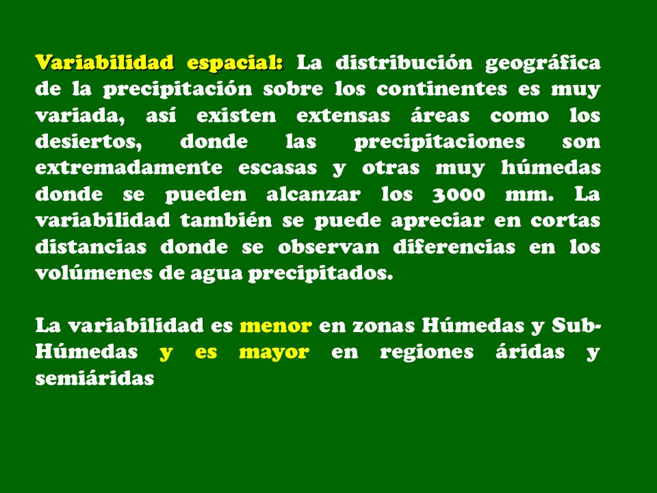 Variabilidad espacial: La distribución geográfica de la precipitación sobre los continentes es muy variada, así existen extensas áreas como los desiertos, donde las precipitaciones son extremadamente escasas y otras muy húmedas donde se pueden alcanzar los 3000 mm. La variabilidad también se puede apreciar en cortas distancias donde se observan diferencias en los volúmenes de agua precipitados.
