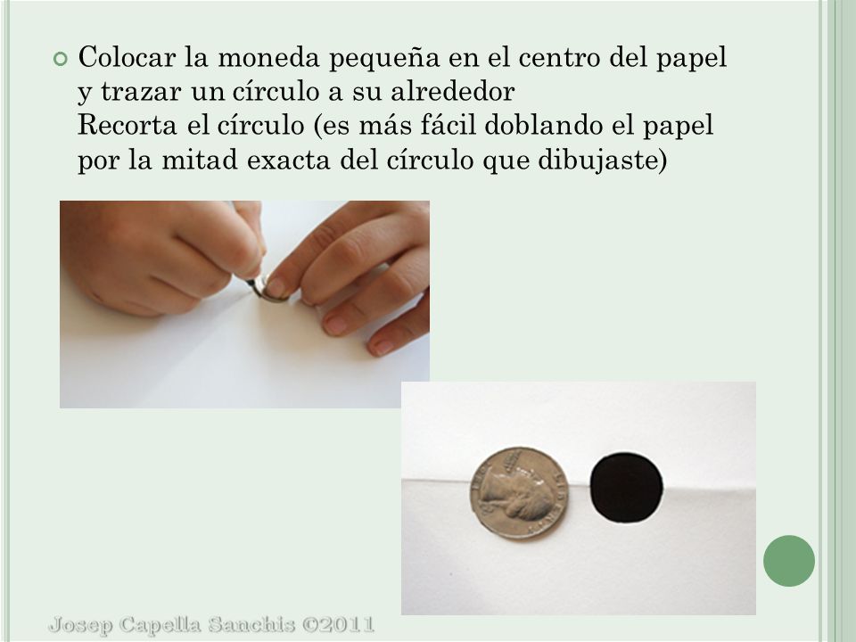 Colocar la moneda pequeña en el centro del papel y trazar un círculo a su alrededor Recorta el círculo (es más fácil doblando el papel por la mitad exacta del círculo que dibujaste)