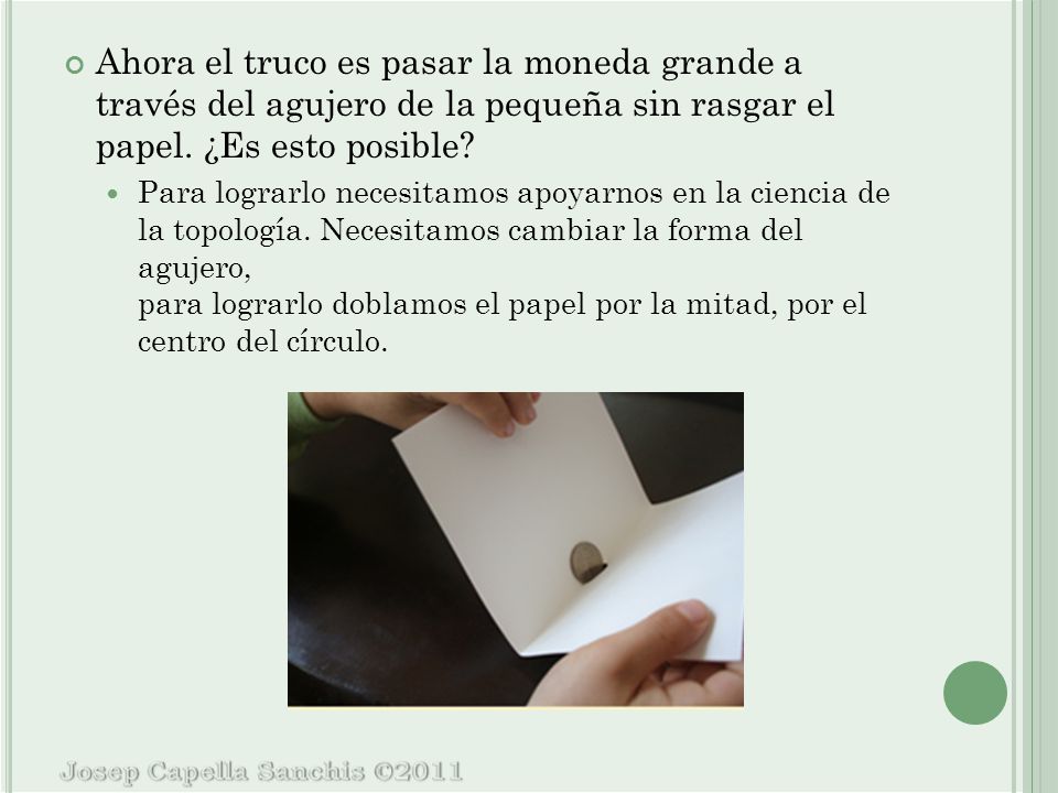 Ahora el truco es pasar la moneda grande a través del agujero de la pequeña sin rasgar el papel. ¿Es esto posible