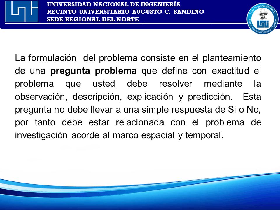 La formulación del problema consiste en el planteamiento de una pregunta problema que define con exactitud el problema que usted debe resolver mediante la observación, descripción, explicación y predicción.