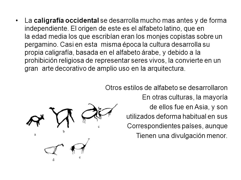 La caligrafía occidental se desarrolla mucho mas antes y de forma independiente. El origen de este es el alfabeto latino, que en la edad media los que escribían eran los monjes copistas sobre un pergamino. Casi en esta misma época la cultura desarrolla su propia caligrafía, basada en el alfabeto árabe, y debido a la prohibición religiosa de representar seres vivos, la convierte en un gran arte decorativo de amplio uso en la arquitectura.