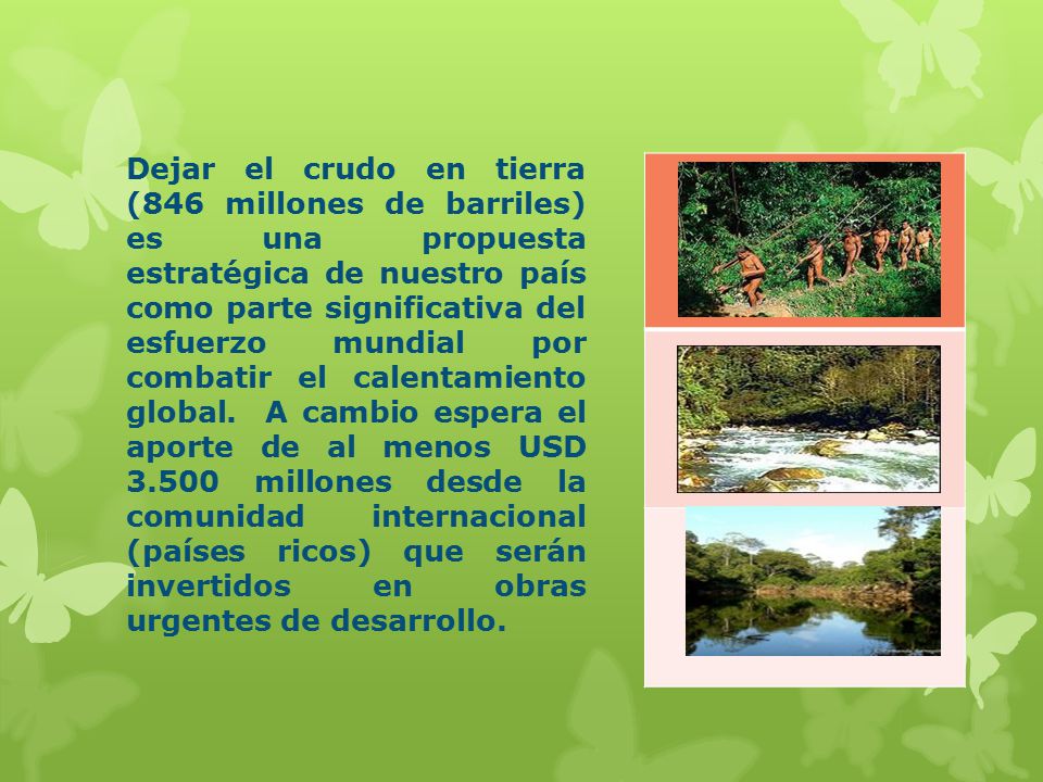 Dejar el crudo en tierra (846 millones de barriles) es una propuesta estratégica de nuestro país como parte significativa del esfuerzo mundial por combatir el calentamiento global. A cambio espera el aporte de al menos USD millones desde la comunidad internacional (países ricos) que serán invertidos en obras urgentes de desarrollo.
