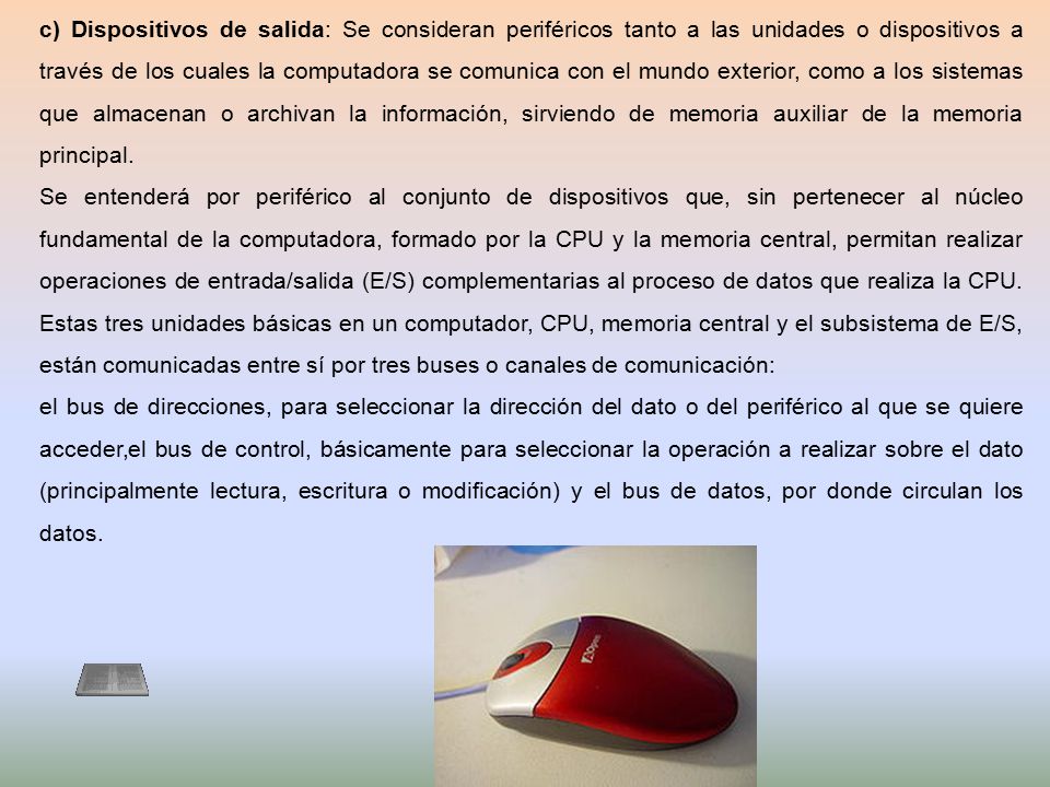 c) Dispositivos de salida: Se consideran periféricos tanto a las unidades o dispositivos a través de los cuales la computadora se comunica con el mundo exterior, como a los sistemas que almacenan o archivan la información, sirviendo de memoria auxiliar de la memoria principal.
