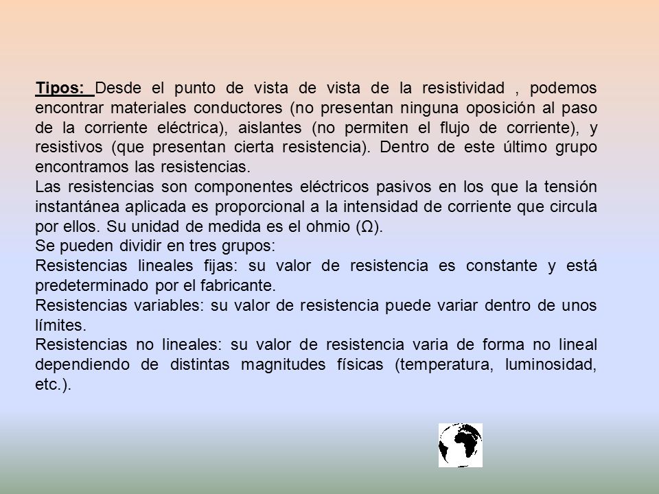 Tipos: Desde el punto de vista de vista de la resistividad , podemos encontrar materiales conductores (no presentan ninguna oposición al paso de la corriente eléctrica), aislantes (no permiten el flujo de corriente), y resistivos (que presentan cierta resistencia). Dentro de este último grupo encontramos las resistencias.