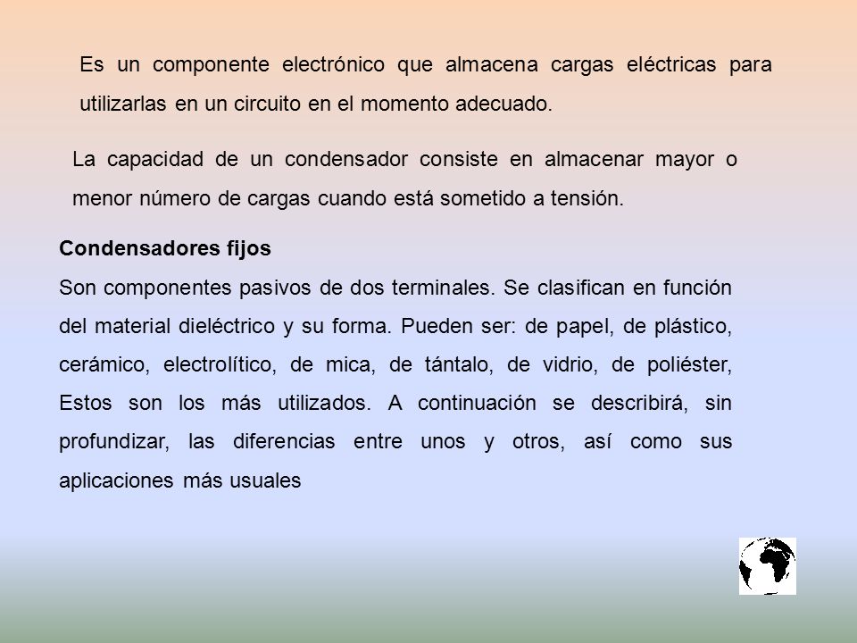 Es un componente electrónico que almacena cargas eléctricas para utilizarlas en un circuito en el momento adecuado.