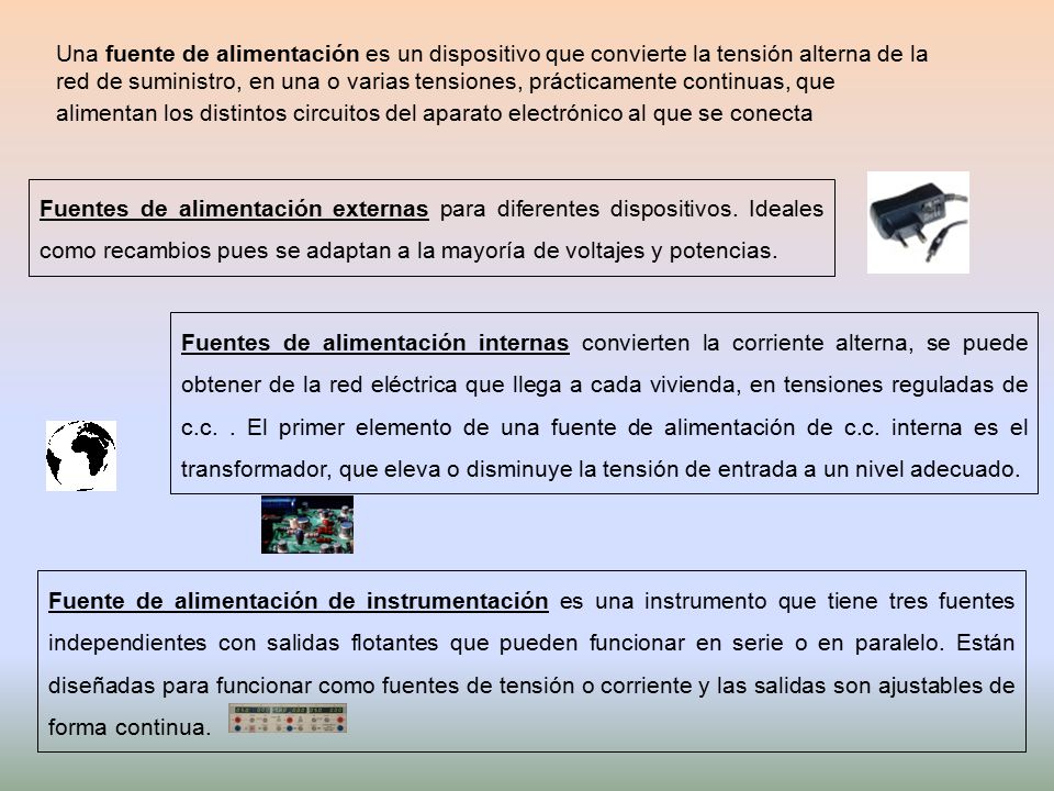 Una fuente de alimentación es un dispositivo que convierte la tensión alterna de la red de suministro, en una o varias tensiones, prácticamente continuas, que alimentan los distintos circuitos del aparato electrónico al que se conecta