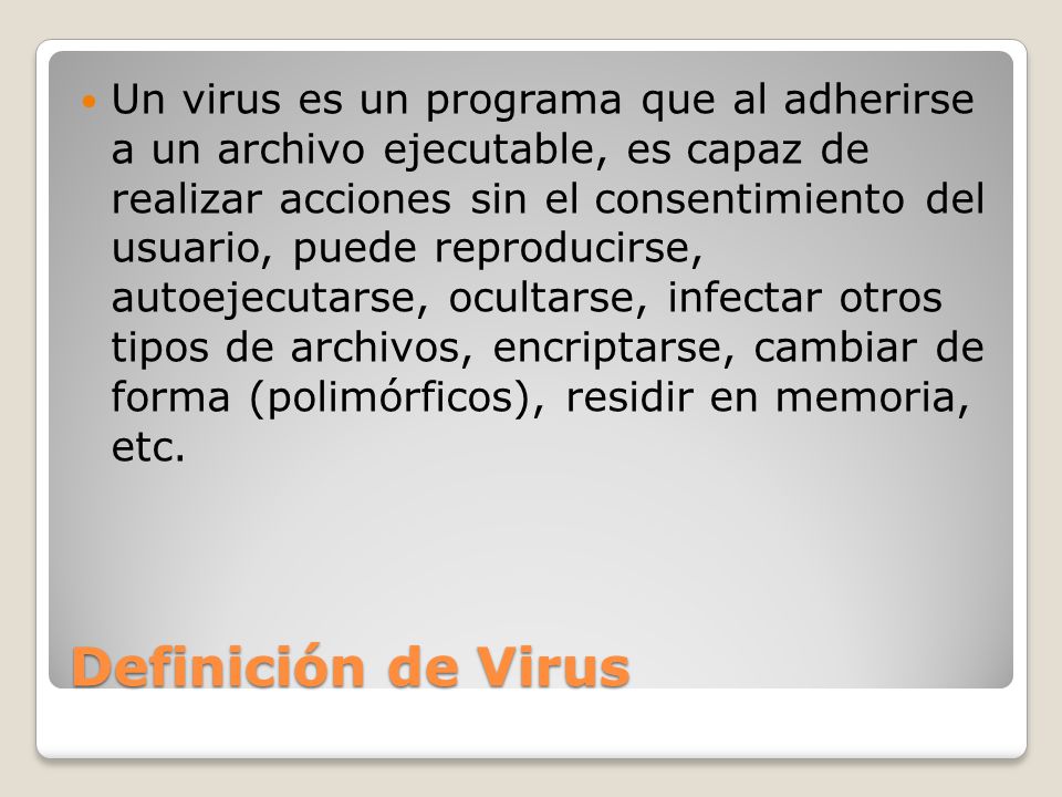 Un virus es un programa que al adherirse a un archivo ejecutable, es capaz de realizar acciones sin el consentimiento del usuario, puede reproducirse, autoejecutarse, ocultarse, infectar otros tipos de archivos, encriptarse, cambiar de forma (polimórficos), residir en memoria, etc.