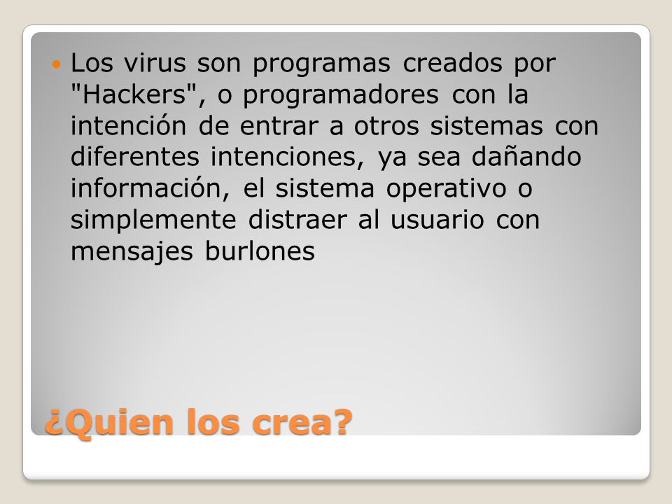 Los virus son programas creados por Hackers , o programadores con la intención de entrar a otros sistemas con diferentes intenciones, ya sea dañando información, el sistema operativo o simplemente distraer al usuario con mensajes burlones