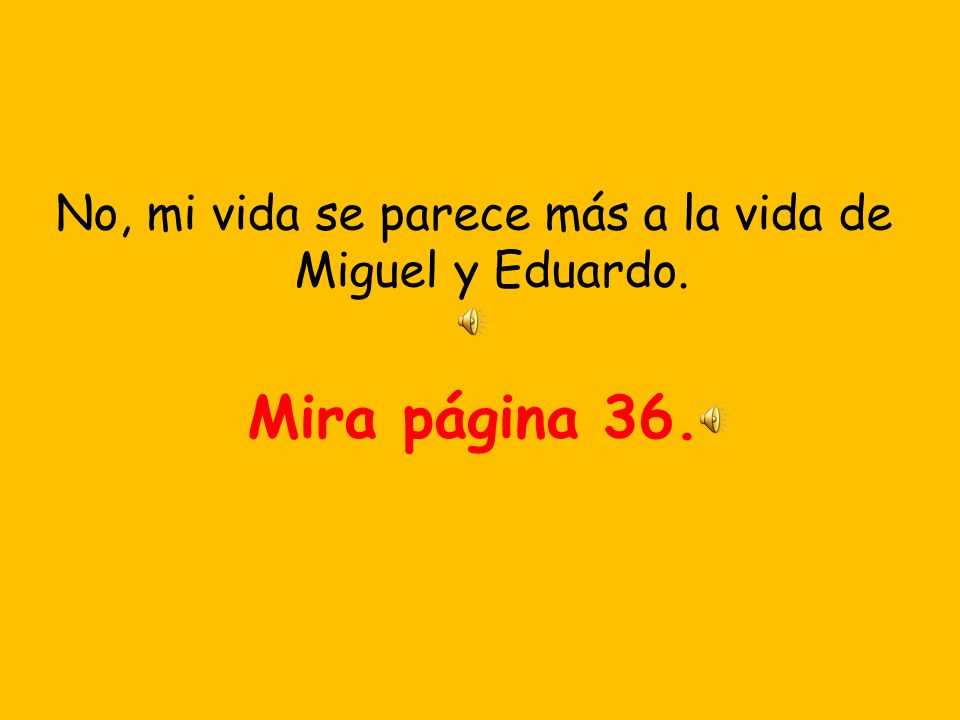 No, mi vida se parece más a la vida de Miguel y Eduardo.