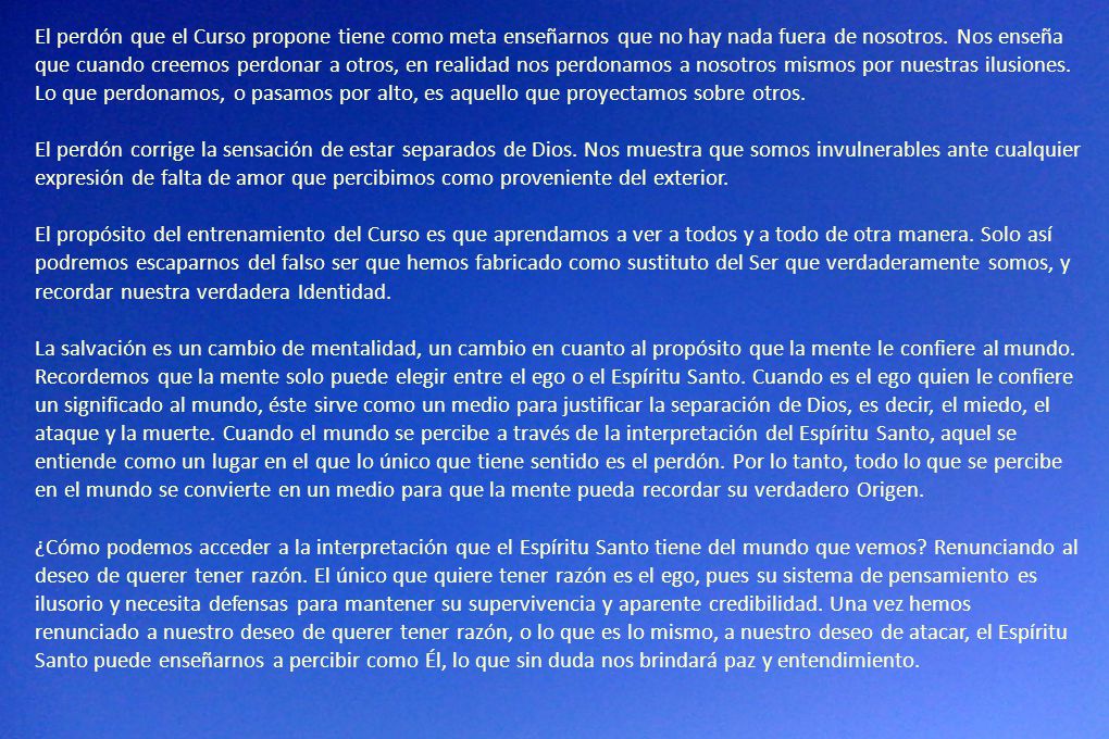 El perdón que el Curso propone tiene como meta enseñarnos que no hay nada fuera de nosotros. Nos enseña que cuando creemos perdonar a otros, en realidad nos perdonamos a nosotros mismos por nuestras ilusiones. Lo que perdonamos, o pasamos por alto, es aquello que proyectamos sobre otros.
