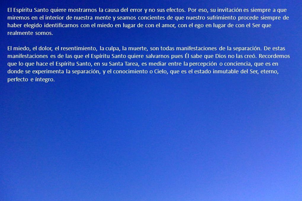El Espíritu Santo quiere mostrarnos la causa del error y no sus efectos. Por eso, su invitación es siempre a que miremos en el interior de nuestra mente y seamos concientes de que nuestro sufrimiento procede siempre de haber elegido identificarnos con el miedo en lugar de con el amor, con el ego en lugar de con el Ser que realmente somos.