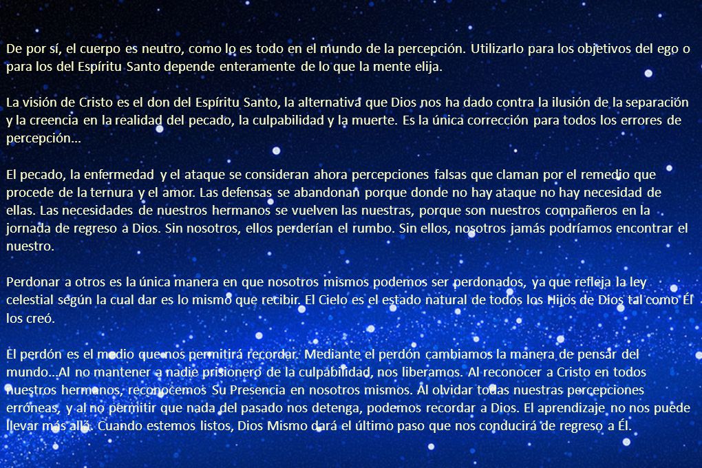 De por sí, el cuerpo es neutro, como lo es todo en el mundo de la percepción. Utilizarlo para los objetivos del ego o para los del Espíritu Santo depende enteramente de lo que la mente elija.