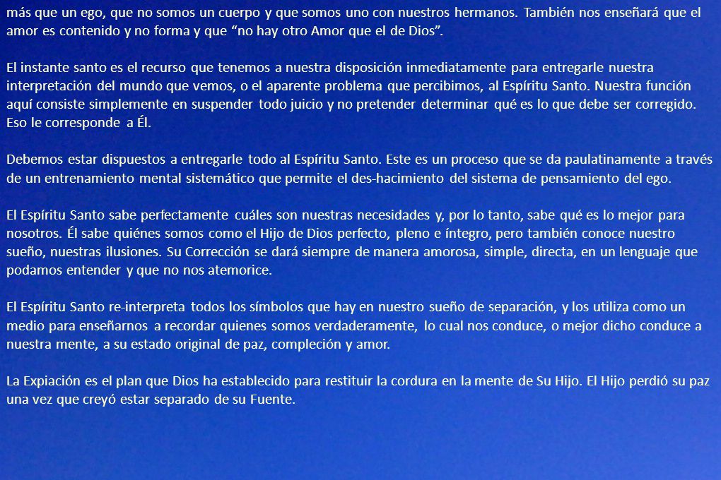 más que un ego, que no somos un cuerpo y que somos uno con nuestros hermanos. También nos enseñará que el amor es contenido y no forma y que no hay otro Amor que el de Dios .