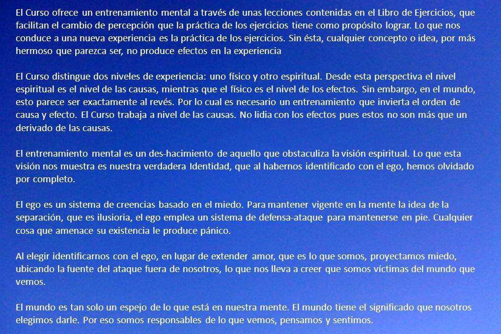 El Curso ofrece un entrenamiento mental a través de unas lecciones contenidas en el Libro de Ejercicios, que facilitan el cambio de percepción que la práctica de los ejercicios tiene como propósito lograr. Lo que nos conduce a una nueva experiencia es la práctica de los ejercicios. Sin ésta, cualquier concepto o idea, por más hermoso que parezca ser, no produce efectos en la experiencia