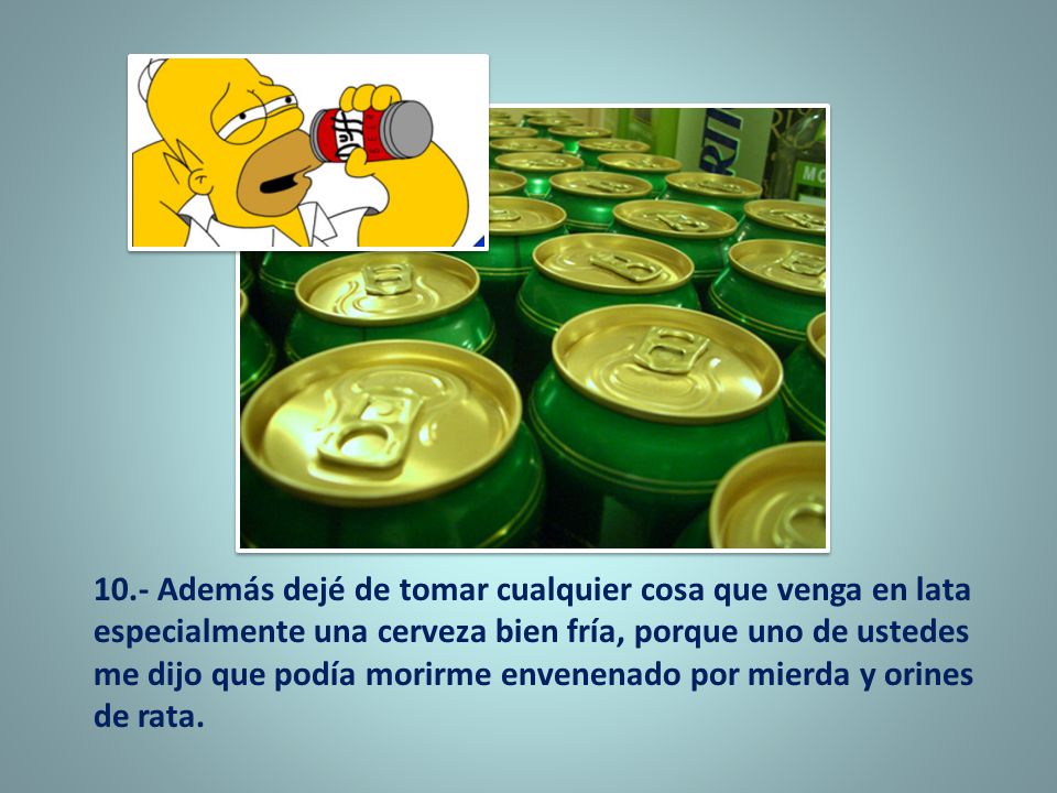 10.- Además dejé de tomar cualquier cosa que venga en lata especialmente una cerveza bien fría, porque uno de ustedes me dijo que podía morirme envenenado por mierda y orines de rata.