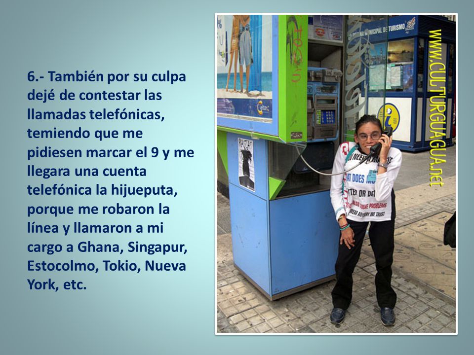 6.- También por su culpa dejé de contestar las llamadas telefónicas, temiendo que me pidiesen marcar el 9 y me llegara una cuenta telefónica la hijueputa, porque me robaron la línea y llamaron a mi cargo a Ghana, Singapur, Estocolmo, Tokio, Nueva York, etc.