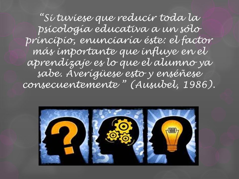 Si tuviese que reducir toda la psicología educativa a un sólo principio, enunciaría éste: el factor más importante que influye en el aprendizaje es lo que el alumno ya sabe.