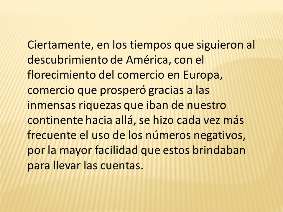 Ciertamente, en los tiempos que siguieron al descubrimiento de América, con el florecimiento del comercio en Europa, comercio que prosperó gracias a las inmensas riquezas que iban de nuestro continente hacia allá, se hizo cada vez más frecuente el uso de los números negativos, por la mayor facilidad que estos brindaban para llevar las cuentas.