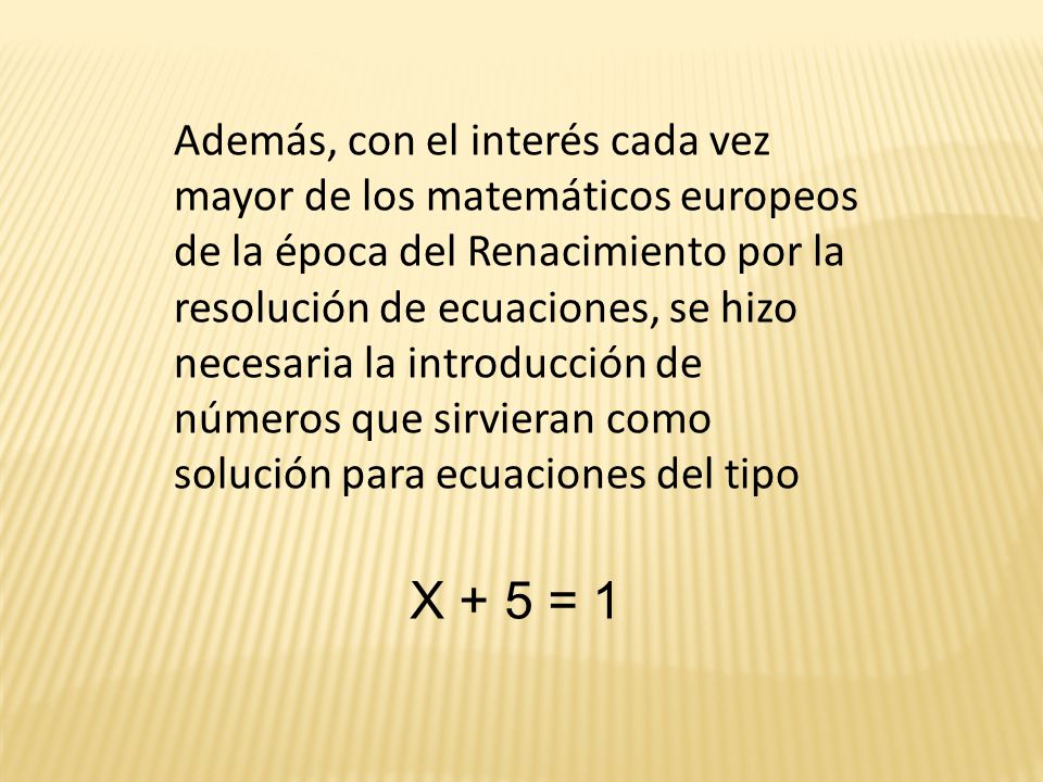 Además, con el interés cada vez mayor de los matemáticos europeos de la época del Renacimiento por la resolución de ecuaciones, se hizo necesaria la introducción de números que sirvieran como solución para ecuaciones del tipo