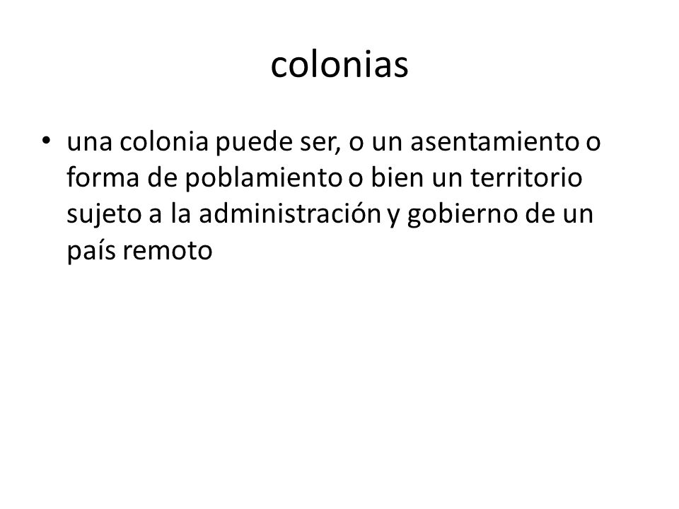 colonias una colonia puede ser, o un asentamiento o forma de poblamiento o bien un territorio sujeto a la administración y gobierno de un país remoto.