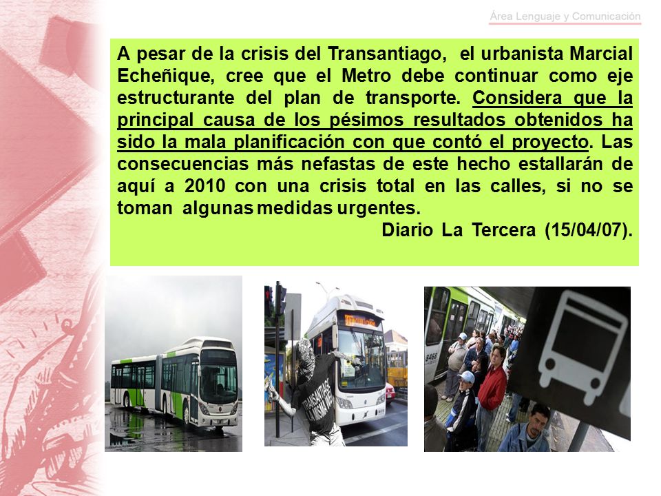 A pesar de la crisis del Transantiago, el urbanista Marcial Echeñique, cree que el Metro debe continuar como eje estructurante del plan de transporte. Considera que la principal causa de los pésimos resultados obtenidos ha sido la mala planificación con que contó el proyecto. Las consecuencias más nefastas de este hecho estallarán de aquí a 2010 con una crisis total en las calles, si no se toman algunas medidas urgentes.