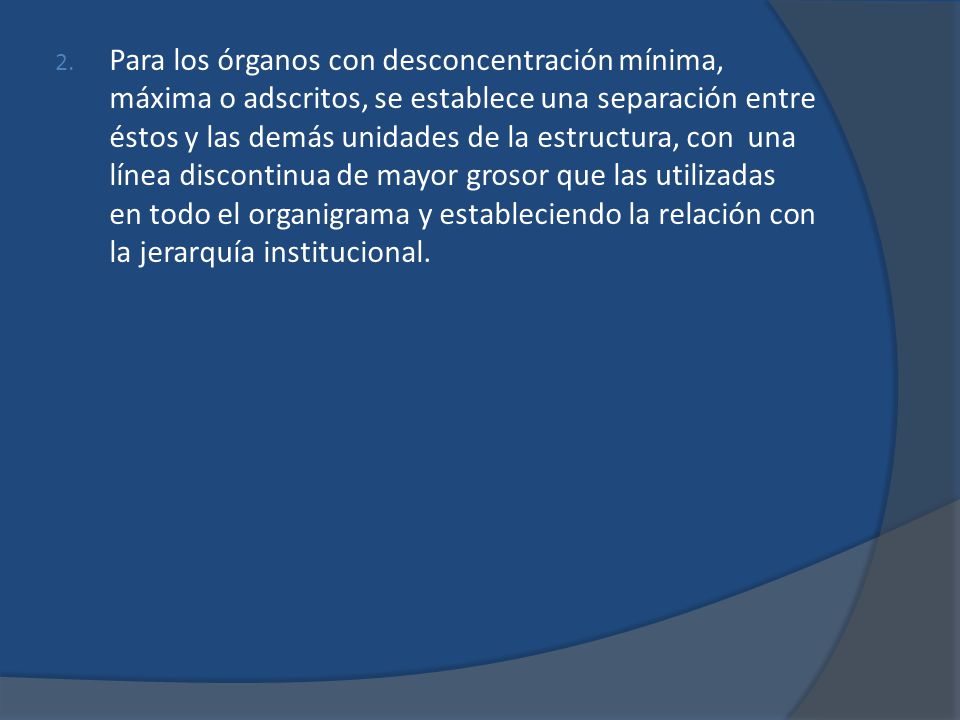 Para los órganos con desconcentración mínima, máxima o adscritos, se establece una separación entre éstos y las demás unidades de la estructura, con una línea discontinua de mayor grosor que las utilizadas en todo el organigrama y estableciendo la relación con la jerarquía institucional.