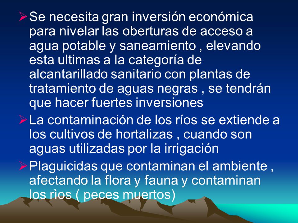 Se necesita gran inversión económica para nivelar las oberturas de acceso a agua potable y saneamiento , elevando esta ultimas a la categoría de alcantarillado sanitario con plantas de tratamiento de aguas negras , se tendrán que hacer fuertes inversiones