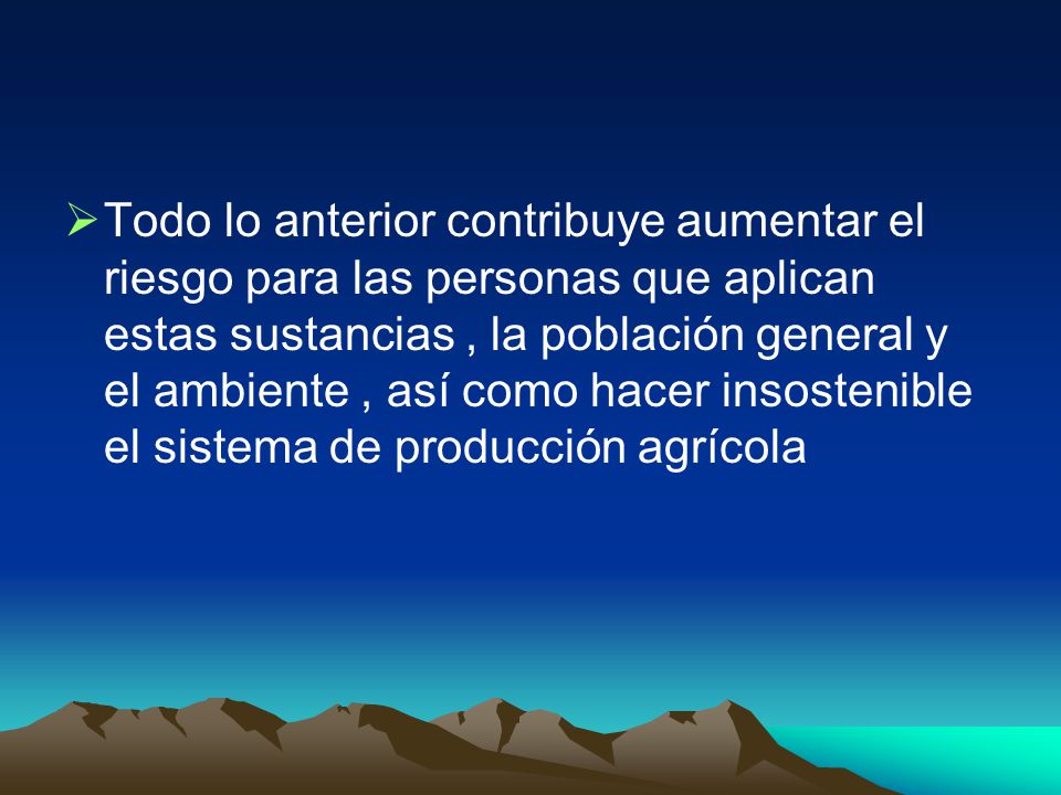 Todo lo anterior contribuye aumentar el riesgo para las personas que aplican estas sustancias , la población general y el ambiente , así como hacer insostenible el sistema de producción agrícola