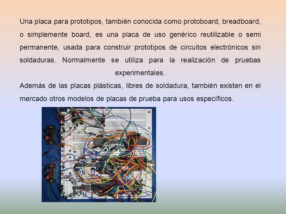 Una placa para prototipos, también conocida como protoboard, breadboard, o simplemente board, es una placa de uso genérico reutilizable o semi permanente, usada para construir prototipos de circuitos electrónicos sin soldaduras.