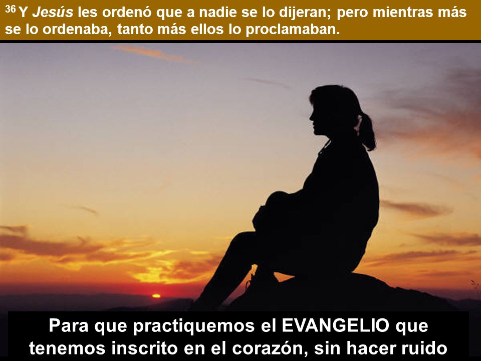 36 Y Jesús les ordenó que a nadie se lo dijeran; pero mientras más se lo ordenaba, tanto más ellos lo proclamaban.