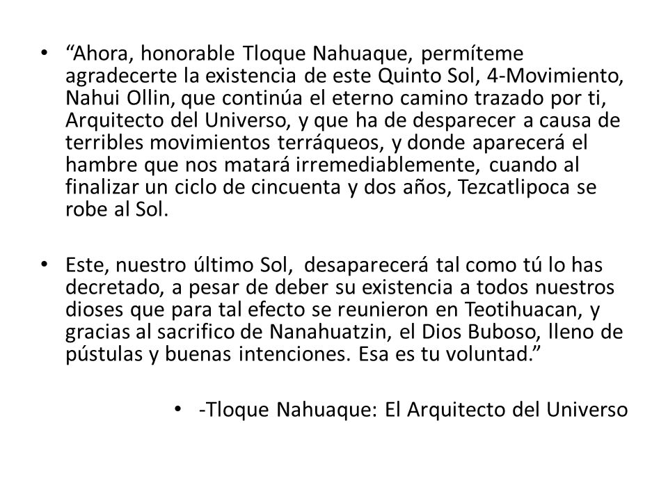 Ahora, honorable Tloque Nahuaque, permíteme agradecerte la existencia de este Quinto Sol, 4-Movimiento, Nahui Ollin, que continúa el eterno camino trazado por ti, Arquitecto del Universo, y que ha de desparecer a causa de terribles movimientos terráqueos, y donde aparecerá el hambre que nos matará irremediablemente, cuando al finalizar un ciclo de cincuenta y dos años, Tezcatlipoca se robe al Sol.