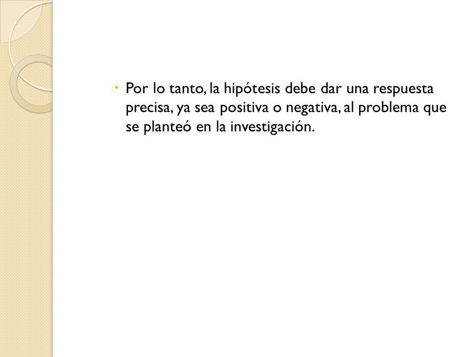 Por lo tanto, la hipótesis debe dar una respuesta precisa, ya sea positiva o negativa, al problema que se planteó en la investigación.