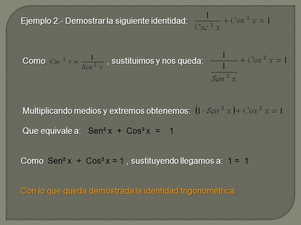 Ejemplo 2.- Demostrar la siguiente identidad: Como , sustituimos y nos queda: Multiplicando medios y extremos obtenemos: Que equivale a: Sen² x + Cos² x = 1 Como Sen² x + Cos² x = 1 , sustituyendo llegamos a: 1 = 1 Con lo que queda demostrada la identidad trigonométrica.