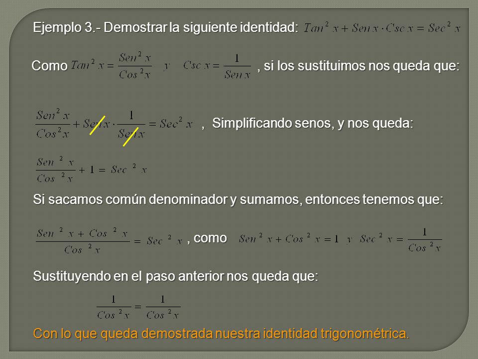 Ejemplo 3.- Demostrar la siguiente identidad: Como , si los sustituimos nos queda que: , Simplificando senos, y nos queda: Si sacamos común denominador y sumamos, entonces tenemos que: , como Sustituyendo en el paso anterior nos queda que: Con lo que queda demostrada nuestra identidad trigonométrica.