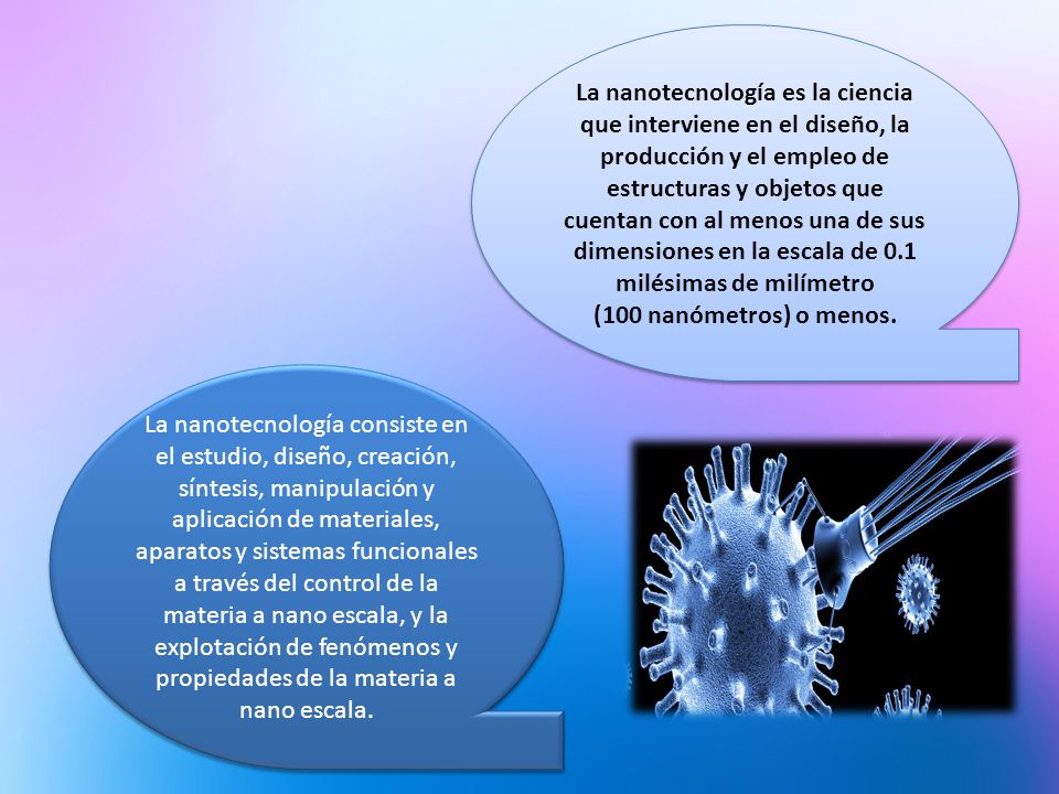 La nanotecnología es la ciencia que interviene en el diseño, la producción y el empleo de estructuras y objetos que cuentan con al menos una de sus dimensiones en la escala de 0.1 milésimas de milímetro (100 nanómetros) o menos.