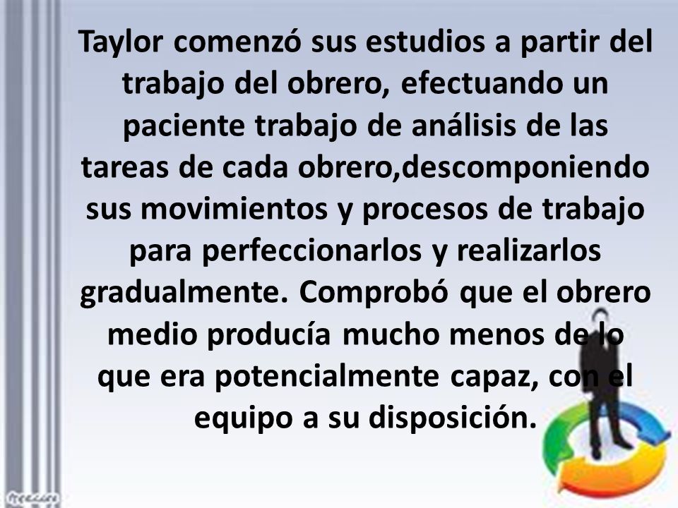 Taylor comenzó sus estudios a partir del trabajo del obrero, efectuando un paciente trabajo de análisis de las tareas de cada obrero,descomponiendo sus movimientos y procesos de trabajo para perfeccionarlos y realizarlos gradualmente.
