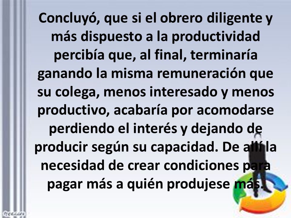 Concluyó, que si el obrero diligente y más dispuesto a la productividad percibía que, al final, terminaría ganando la misma remuneración que su colega, menos interesado y menos productivo, acabaría por acomodarse perdiendo el interés y dejando de producir según su capacidad.