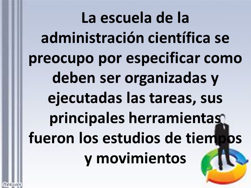 La escuela de la administración científica se preocupo por especificar como deben ser organizadas y ejecutadas las tareas, sus principales herramientas fueron los estudios de tiempos y movimientos