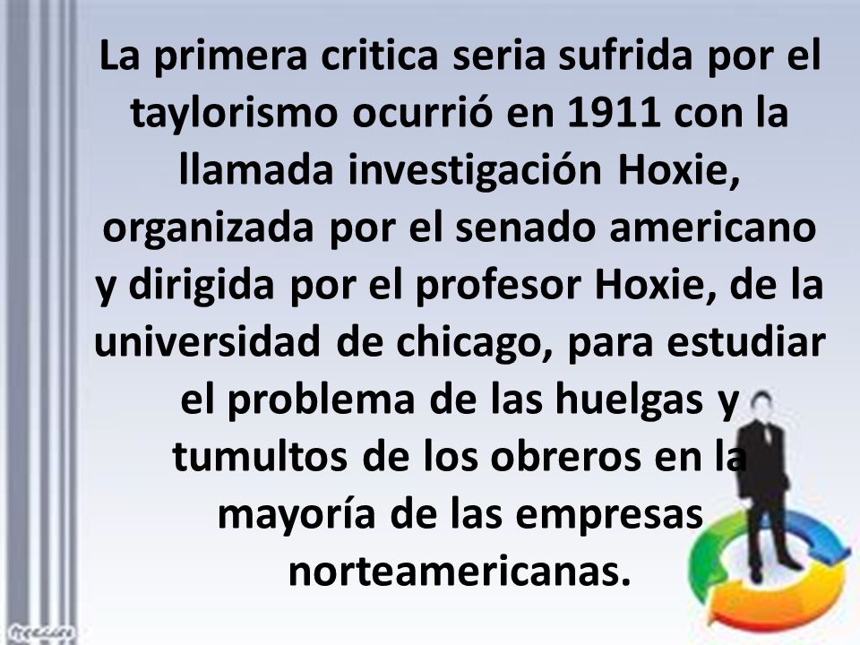 La primera critica seria sufrida por el taylorismo ocurrió en 1911 con la llamada investigación Hoxie, organizada por el senado americano y dirigida por el profesor Hoxie, de la universidad de chicago, para estudiar el problema de las huelgas y tumultos de los obreros en la mayoría de las empresas norteamericanas.