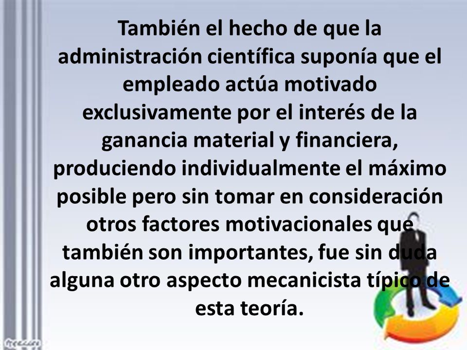 También el hecho de que la administración científica suponía que el empleado actúa motivado exclusivamente por el interés de la ganancia material y financiera, produciendo individualmente el máximo posible pero sin tomar en consideración otros factores motivacionales que también son importantes, fue sin duda alguna otro aspecto mecanicista típico de esta teoría.