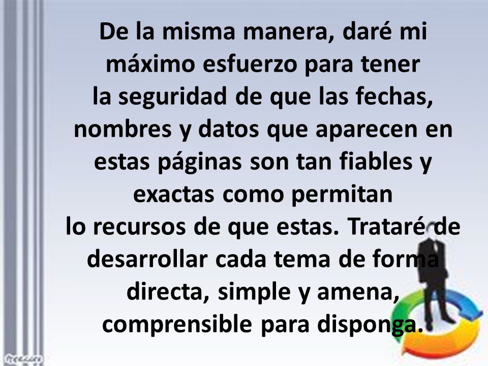 De la misma manera, daré mi máximo esfuerzo para tener la seguridad de que las fechas, nombres y datos que aparecen en estas páginas son tan fiables y exactas como permitan lo recursos de que estas.