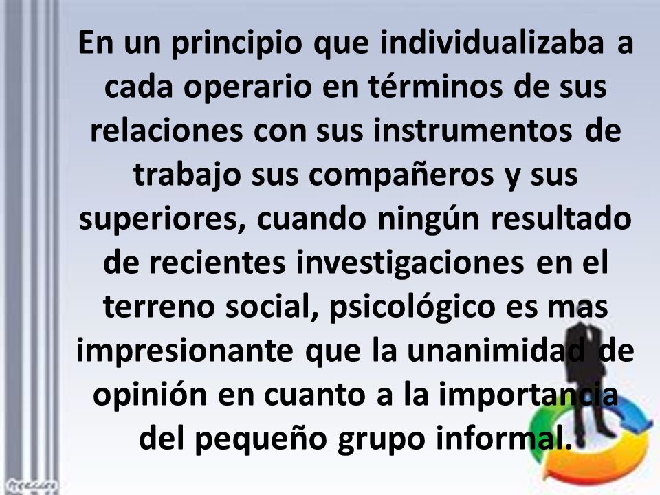 En un principio que individualizaba a cada operario en términos de sus relaciones con sus instrumentos de trabajo sus compañeros y sus superiores, cuando ningún resultado de recientes investigaciones en el terreno social, psicológico es mas impresionante que la unanimidad de opinión en cuanto a la importancia del pequeño grupo informal.