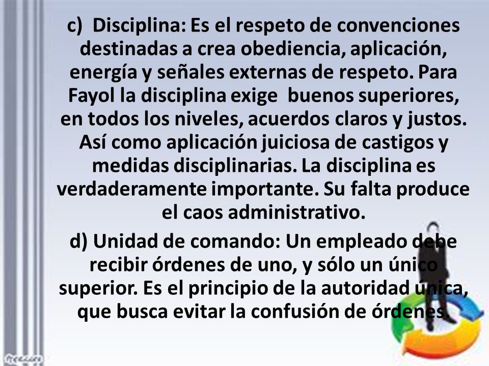 c) Disciplina: Es el respeto de convenciones destinadas a crea obediencia, aplicación, energía y señales externas de respeto. Para Fayol la disciplina exige buenos superiores, en todos los niveles, acuerdos claros y justos. Así como aplicación juiciosa de castigos y medidas disciplinarias. La disciplina es verdaderamente importante. Su falta produce el caos administrativo.