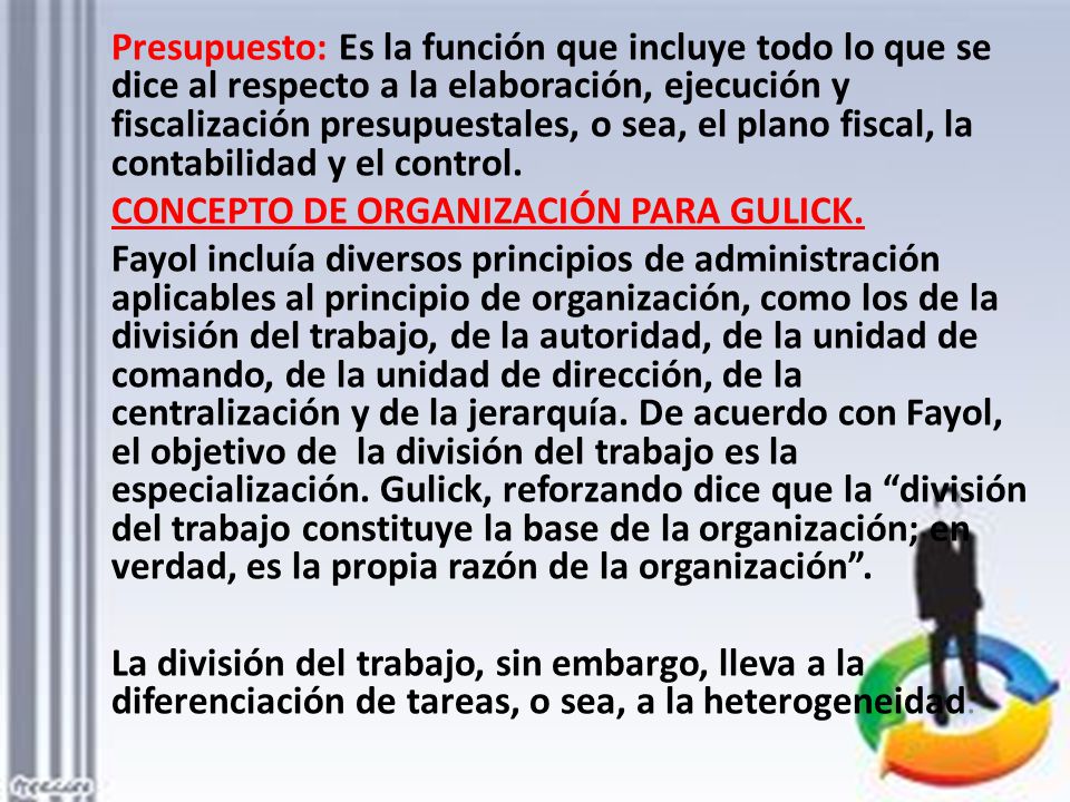Presupuesto: Es la función que incluye todo lo que se dice al respecto a la elaboración, ejecución y fiscalización presupuestales, o sea, el plano fiscal, la contabilidad y el control.