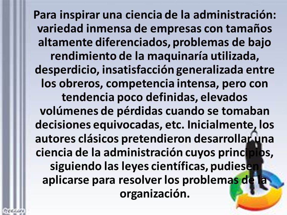 Para inspirar una ciencia de la administración: variedad inmensa de empresas con tamaños altamente diferenciados, problemas de bajo rendimiento de la maquinaría utilizada, desperdicio, insatisfacción generalizada entre los obreros, competencia intensa, pero con tendencia poco definidas, elevados volúmenes de pérdidas cuando se tomaban decisiones equivocadas, etc.
