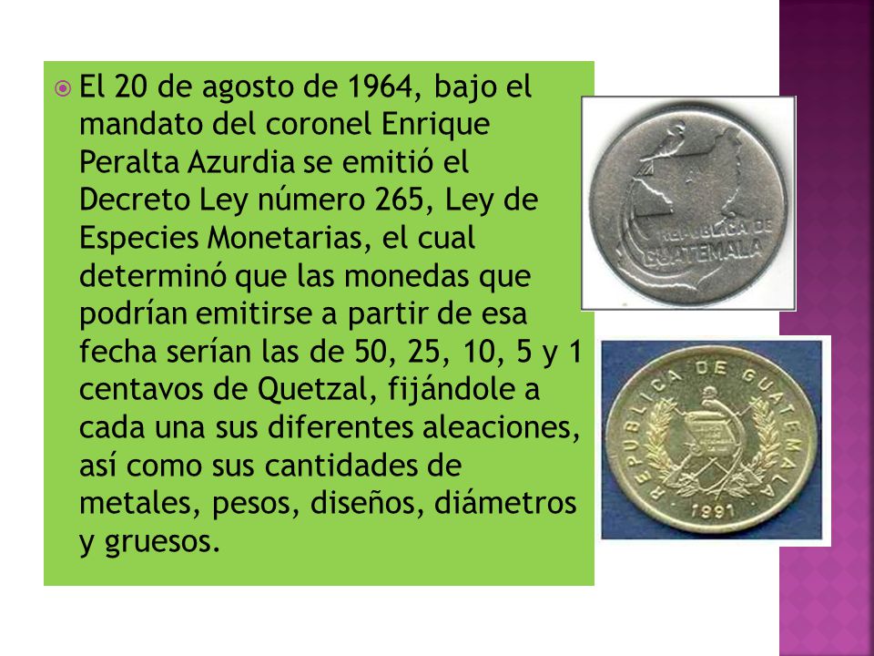 El 20 de agosto de 1964, bajo el mandato del coronel Enrique Peralta Azurdia se emitió el Decreto Ley número 265, Ley de Especies Monetarias, el cual determinó que las monedas que podrían emitirse a partir de esa fecha serían las de 50, 25, 10, 5 y 1 centavos de Quetzal, fijándole a cada una sus diferentes aleaciones, así como sus cantidades de metales, pesos, diseños, diámetros y gruesos.
